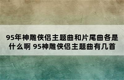 95年神雕侠侣主题曲和片尾曲各是什么啊 95神雕侠侣主题曲有几首